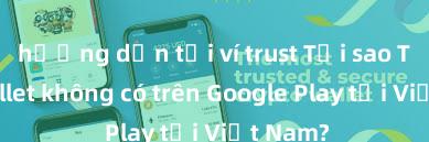 hướng dẫn tải ví trust Tại sao Trust Wallet không có trên Google Play tại Việt Nam?